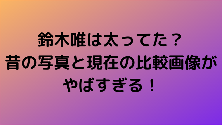 鈴木唯は太ってた 昔の写真と現在の比較画像がやばすぎる Mensトピックス